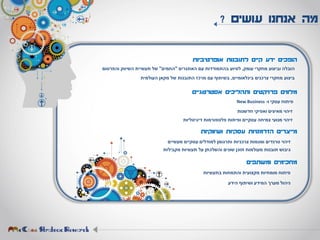 ‫עושים‬ ‫אנחנו‬ ‫מה‬?
‫הופכים‬‫ידע‬‫קיים‬‫לתובנות‬‫אופרטיביות‬
‫הובלה‬‫וביצוע‬‫מחקרי‬‫עומק‬,‫לסיוע‬‫בהתמודדות‬‫עם‬‫האתגרים‬"‫החמים‬"‫של‬‫תעשיית‬‫השיווק‬‫והפרסום‬
‫ביצוע‬‫מחקרי‬‫צרכנים‬‫בינלאומיים‬,‫בשיתוף‬‫עם‬‫מרכז‬‫התובנות‬‫של‬‫מקאן‬‫העולמית‬
‫מלווים‬‫פרויקטים‬‫ותהליכים‬‫אסטרטגיים‬
‫פיתוח‬‫עסקי‬‫ו‬-New Business
‫זיהוי‬‫מאיצים‬‫ואפיקי‬‫חדשנות‬
‫זיהוי‬‫מנועי‬‫צמיחה‬‫עסקיים‬‫ופיתוח‬‫פלטפורמות‬‫דיגיטליות‬
‫מייצרים‬‫הזדמנויות‬‫עסקיות‬‫ושיווקיות‬
‫זיהוי‬‫טרנדים‬‫ומגמות‬‫צרכניות‬‫ותרגומן‬‫למודלים‬‫עסקיים‬‫מעשיים‬
‫גיבוש‬‫תובנות‬‫מעולמות‬‫תוכן‬‫שונים‬‫והשלכתן‬‫על‬‫תעשיות‬‫מקבילות‬
‫מחכימים‬‫ומשתפים‬
‫פיתוח‬‫מומחיות‬‫מקצועית‬‫והתמחות‬‫בתעשיות‬
‫ניהול‬‫מערך‬‫המידע‬‫ושיתוף‬‫הידע‬
 