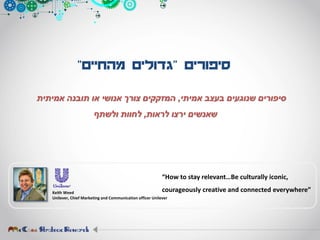 ‫סיפורים‬"‫מהחיים‬ ‫גדולים‬"
‫אמיתי‬ ‫בעצב‬ ‫שנוגעים‬ ‫סיפורים‬,‫אמיתית‬ ‫תובנה‬ ‫או‬ ‫אנושי‬ ‫צורך‬ ‫המזקקים‬
‫לראות‬ ‫ירצו‬ ‫שאנשים‬,‫ולשתף‬ ‫לחוות‬
Keith Weed
Unilever, Chief Marketing and Communication officer Unilever
“How to stay relevant…Be culturally iconic,
courageously creative and connected everywhere”
 