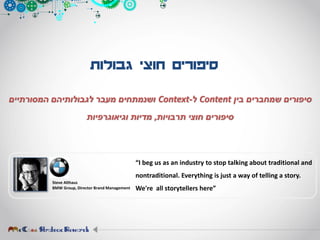 ‫גבולות‬ ‫חוצי‬ ‫סיפורים‬
‫בין‬ ‫שמחברים‬ ‫סיפורים‬Content‫ל‬-Context‫המסורתיים‬ ‫לגבולותיהם‬ ‫מעבר‬ ‫ושנמתחים‬
‫תרבויות‬ ‫חוצי‬ ‫סיפורים‬,‫וגיאוגרפיות‬ ‫מדיות‬
Steve Althaus
BMW Group, Director Brand Management
“I beg us as an industry to stop talking about traditional and
nontraditional. Everything is just a way of telling a story.
We're all storytellers here”
 