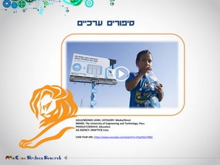 ‫ערכיים‬ ‫סיפורים‬
GOLD/BRONZE LIONS. CATEGORY: Media/Direct
BRAND: The University of Engineering and Technology, Peru
PRODUCT/SERVICE: Education
AD AGENCY: DRAFTFCB Lima
CASE FILM URL: https://www.youtube.com/watch?v=2Yp2HOv7X8Q
 