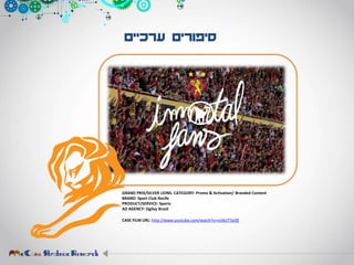 ‫ערכיים‬ ‫סיפורים‬
GRAND PRIX/SILVER LIONS. CATEGORY: Promo & Activation/ Branded Content
BRAND: Sport Club Recife
PRODUCT/SERVICE: Sports
AD AGENCY: Ogilvy Brazil
CASE FILM URL: http://www.youtube.com/watch?v=vUi6zTTpi3E
 