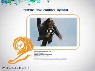 ‫מוסיקה‬-‫הסיפור‬ ‫של‬ ‫הנשמה‬
GOLD LION. CATEGORY: Film Craft
BRAND: Schweppes
PRODUCT/SERVICE: CPG/Soft Drinks
AD AGENCY: Revolvers Sydney
CASE FILM URL: http://www.youtube.com/watch?v=WruIq52TGNY
 