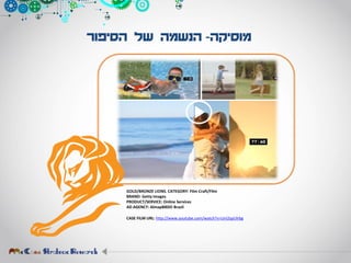 ‫מוסיקה‬-‫הסיפור‬ ‫של‬ ‫הנשמה‬
GOLD/BRONZE LIONS. CATEGORY: Film Craft/Film
BRAND: Getty Images
PRODUCT/SERVICE: Online Services
AD AGENCY: AlmapBBDO Brazil
CASE FILM URL: http://www.youtube.com/watch?v=UnI2qyUlrbg
 