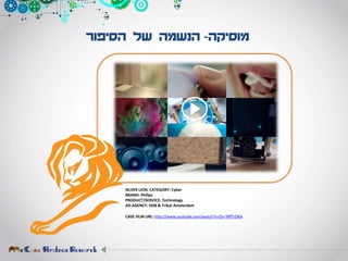 ‫מוסיקה‬-‫הסיפור‬ ‫של‬ ‫הנשמה‬
SILVER LION. CATEGORY: Cyber
BRAND: Philips
PRODUCT/SERVICE: Technology
AD AGENCY: DDB & Tribal Amsterdam
CASE FILM URL: http://www.youtube.com/watch?v=On-Y8fTrDKA
 