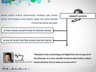 ‫השילוב‬‫שבין‬‫טכנולוגיה‬‫וקריאייטיביות‬‫מייצרים‬‫לעתים‬‫קרובות‬
‫פתרונות‬‫טובים‬‫יותר‬‫מאשר‬‫ניסיונות‬‫חוזרים‬‫ונשנים‬‫לייצר‬‫הפרעה‬
‫באופן‬‫שבו‬‫אנשים‬‫צורכים‬‫מדיה‬
‫מאליהן‬ ‫מובנות‬ ‫לבעיות‬ ‫צפויים‬ ‫לא‬ ‫פתרונות‬ ‫מציאת‬
‫צפויות‬ ‫לא‬ ‫לבעיות‬ ‫מאליהם‬ ‫מובנים‬ ‫פתרונות‬ ‫מציאת‬
‫להמצאה‬ ‫מהפרעה‬
Rory Sutherland
Ogilvy Group UK, vice-chairman
“Marketers look at technology and digital from the wrong end of
the telescope. It is more valuable to look at what it tells us about
human behavior than at what we can do with it”
 