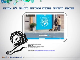 ‫צפויות‬ ‫לא‬ ‫לבעיות‬ ‫מאליהם‬ ‫מובנים‬ ‫פתרונות‬ ‫מציאת‬
GOLD LION. CATEGORY: Direct
BRAND: KBC
PRODUCT/SERVICE: Financial Services
AD AGENCY: TBWA Belgium
CASE FILM URL: http://www.youtube.com/watch?v=U76EIiTW_LE
 