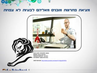 ‫צפויות‬ ‫לא‬ ‫לבעיות‬ ‫מאליהם‬ ‫מובנים‬ ‫פתרונות‬ ‫מציאת‬
GOLD LION. CATEGORY: Media
BRAND: Kontor Records
PRODUCT/SERVICE: Services
AD AGENCY: Ogilvy Germany
CASE FILM URL: http://www.youtube.com/watch?v=Xg1pzEF3HTw
 
