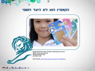 ‫הסופי‬ ‫היעד‬ ‫לא‬ ‫הוא‬ ‫הקמפיין‬
GRAND PRIX/SILVER LIONS. CATEGORY: Mobile/Branded content
BRAND: Smart Communication
PRODUCT/SERVICE: NGO
AD AGENCY: DDB
CASE FILM URL: https://www.youtube.com/watch?v=7bUGXqhrVrw
 