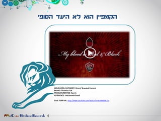 ‫הסופי‬ ‫היעד‬ ‫לא‬ ‫הוא‬ ‫הקמפיין‬
GOLD LIONS. CATEGORY: Direct/ Branded Content
BRAND: Victoria Club
PRODUCT/SERVICE: Sports
AD AGENCY: Leo Burnett Brazil
CASE FILM URL: http://www.youtube.com/watch?v=4tYMMXiH_hs
 