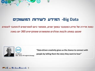 Big Data-‫המשווקים‬ ‫לשירות‬ ‫המידע‬
‫שנים‬ ‫במשך‬ ‫המצטבר‬ ‫מידע‬ ‫של‬ ‫אדירה‬ ‫כמות‬,‫לאנשים‬ ‫להתחבר‬ ‫למפרסמים‬ ‫כיום‬ ‫מאפשר‬
‫שמתקיימים‬ ‫מתמשכים‬ ‫מהלכים‬ ‫ולבנות‬ ‫במותג‬ ‫שנגעו‬365‫בשנה‬ ‫יום‬
Lee Maicon
360i, Senior VP Insight & Strategy
“Data-driven creativity gives us the chance to connect with
people by telling them the story they want to hear”
 