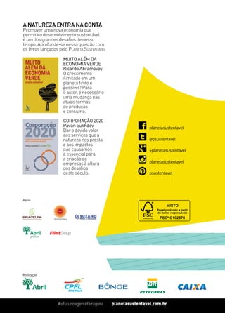 planetasustentavel.com.br#ofuturoagentefazagora
Realização
planetasustentavel.com.br#ofuturoagentefazagora
Muito Além da
Economia Verde
Ricardo Abramovay
O crescimento
ilimitado em um
planeta finito é
possível? Para
o autor, é necessário
uma mudança nas
atuais formas
de produção
e consumo.
Corporação 2020
Pavan Sukhdev
Dar o devido valor
aos serviços que a
natureza nos presta
e aos impactos
que causamos
é essencial para
a criação de
empresas à altura
dos desafios
deste século.
A natureza entra na conta
Promover uma nova economia que
permita o desenvolvimento sustentável
é um dos grandes desafios de nosso
tempo. Aprofunde-se nessa questão com
os livros lançados pelo Planeta Sustentável
+planetasustentavel
planetasustentavel
psustentavel
@psustentavel
planetasustentavel
Apoio
 