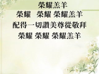 榮耀 榮耀 榮耀羔羊
配得一切讚美尊從敬拜
榮耀 榮耀 榮耀羔羊
榮耀羔羊
 