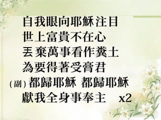 自我眼向耶 注目穌
世上富貴不在心
棄萬事看作糞土丟
為要得著受膏君
( 副 ) 都歸耶 都歸耶穌 穌
獻我全身事奉主 x2
 