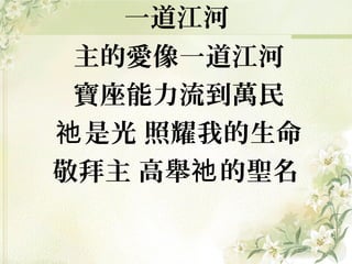 一道江河
主的愛像一道江河
寶座能力流到萬民
是光 照耀我的生命祂
敬拜主 高舉 的聖名祂
 