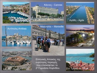 Αντίπολις-Antibes
Μασσαλία – Marseille
Σεν Τροπέ- S. Trope
Αγάθη - Agde
Μόνοικο -Monaco
Νίκαια-Nice
Κάννες - Cannes
Ελληνικές Αποικίες της
ευρύτερης περιοχής
που επισκέφτηκε το
2ο
Γυμνάσιο Κορίνθου.Ancona - Αγκών
Μόνοικο - Monaco
 