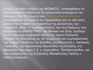 Επίσης στο Μόντε Κάρλο του MONACO, επισκέφθηκαν το
καταπληκτικό Ενυδρείο και τα προσωπικά αντικείμενα του
διάσημου Ζακ Υβ Κουστώ στο Ωκεανογραφικό Μουσείο,
επισκέφθηκαν τα παλάτια του Πριγκιπάτου και το ναό όπου
βρίσκονται οι τάφοι των πριγκίπων της Δυναστείας των
Γκριμάλντι, είδαν το περίφημο Καζίνο, και τους δρόμους που
διεξάγεται το GRAND PRIX του Μονακό και τέλος τιμήσαμε
με τον δικό μας συμβολικό τρόπο την πρώην Ελληνική
Αποικία της Μασσαλίας με την συμμετοχή και συμπαράσταση
του Γενικού Προξένου της Ελλάδας στη Μασσαλία κ. Νικόλαου
Γαιτανίδη, του Ναυτιλιακού Ακολούθου της Ελλάδας στη
Μασσαλία Λιμενάρχη Λ.Σ. κ. Δημοσθένη Παπαλεονάρδου και
του εκπροσώπου της Κυπριακής Αδελφότητας Γαλλίας κ.
Γιάννη Σταυρινού.
 