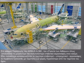 Στη γραμμή Παραγωγής του AIRBUS A-380 , του «Γίγαντα των Αιθέρων» όπως
αποκαλείται το μεγαλύτερο και πολυτελέστερο επιβατικό αεροσκάφος στον κόσμο.
Εδώ παλαιότερα κατασκευαζόταν το ταχύτερο επιβατηγό – υπερηχητικό - αεροσκάφος
το περιβόητο Concorde, με ταχύτητα 2,ο2 φορές περισσότερο από την ταχύτητα του
ήχου.
 