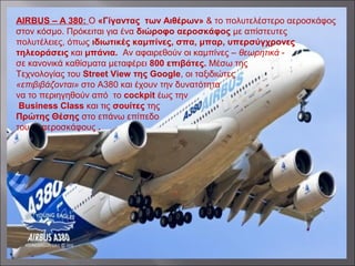 AIRBUS – A 380: Ο «Γίγαντας των Αιθέρων» & το πολυτελέστερο αεροσκάφος
στον κόσμο. Πρόκειται για ένα διώροφο αεροσκάφος με απίστευτες
πολυτέλειες, όπως ιδιωτικές καμπίνες, σπα, μπαρ, υπερσύγχρονες
τηλεοράσεις και μπάνια. Αν αφαιρεθούν οι καμπίνες – θεωρητικά -
σε κανονικά καθίσματα μεταφέρει 800 επιβάτες. Μέσω της
Τεχνολογίας του Street View της Google, οι ταξιδιώτες
«επιβιβάζονται» στο A380 και έχουν την δυνατότητα
να το περιηγηθούν από το cockpit έως την
Business Class και τις σουίτες της
Πρώτης Θέσης στο επάνω επίπεδο
του αεροσκάφους .
 
