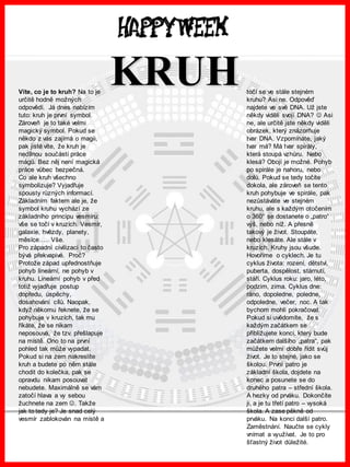 www.akademiestesti.webs.com
Víte, co je to kruh? Na to je
určitě hodně možných
odpovědí. Já dnes nabízím
tuto: kruh je první symbol.
Zároveň je to také velmi
magický symbol. Pokud se
někdo z vás zajímá o magii,
pak jistě víte, že kruh je
nedílnou součástí práce
mágů. Bez něj není magická
práce vůbec bezpečná.
Co ale kruh všechno
symbolizuje? Vyjadřuje
spousty různých informací.
Základním faktem ale je, že
symbol kruhu vychází ze
základního principu vesmíru:
vše se točí v kruzích. Vesmír,
galaxie, hvězdy, planety,
měsíce….. Vše.
Pro západní civilizaci to často
bývá překvapivé. Proč?
Protože západ upřednostňuje
pohyb lineární, ne pohyb v
kruhu. Lineární pohyb v před
totiž vyjadřuje postup
dopředu, úspěchy,
dosahování cílů. Naopak,
když někomu řeknete, že se
pohybuje v kruzích, tak mu
říkáte, že se nikam
neposouvá, že tzv. přešlapuje
na místě. Ono to na první
pohled tak může vypadat.
Pokud si na zem nakreslíte
kruh a budete po něm stále
chodit do kolečka, pak se
opravdu nikam posouvat
nebudete. Maximálně se vám
zatočí hlava a vy sebou
žuchnete na zem . Takže
jak to tedy je? Je snad celý
vesmír zablokován na místě a
točí se ve stále stejném
kruhu? Asi ne. Odpověď
najdete ve své DNA. Už jste
někdy viděli svojí DNA?  Asi
ne, ale určitě jste někdy viděli
obrázek, který znázorňuje
tvar DNA. Vzpomínáte, jaký
tvar má? Má tvar spirály,
která stoupá vzhůru. Nebo
klesá? Obojí je možné. Pohyb
po spirále je nahoru, nebo
dolů. Pokud se tedy točíte
dokola, ale zároveň se tento
kruh pohybuje ve spirále, pak
nezůstáváte ve stejném
kruhu, ale s každým otočením
o 360° se dostanete o „patro“
výš, nebo níž. A přesně
takový je život. Stoupáte,
nebo klesáte. Ale stále v
kruzích. Kruhy jsou všude.
Hovoříme o cyklech. Je tu
cyklus života: rození, dětství,
puberta, dospělost, stárnutí,
stáří. Cyklus roku: jaro, léto,
podzim, zima. Cyklus dne:
ráno, dopoledne, poledne,
odpoledne, večer, noc. A tak
bychom mohli pokračovat.
Pokud si uvědomíte, že s
každým začátkem se
přibližujete konci, který bude
začátkem dalšího „patra“, pak
můžete velmi dobře řídit svůj
život. Je to stejné, jako se
školou. První patro je
základní škola, dojdete na
konec a posunete se do
druhého patra – střední škola.
A hezky od prváku. Dokončíte
ji, a je tu třetí patro – vysoká
škola. A zase pěkně od
prváku. Na konci další patro.
Zaměstnání. Naučte se cykly
vnímat a využívat. Je to pro
šťastný život důležité.
KRUH
 