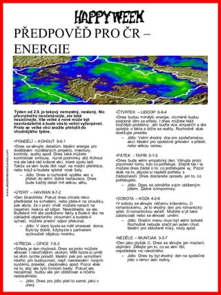 www.akademiestesti.webs.com
PŘEDPOVĚĎ PRO ČR –
ENERGIE
Týden od 2.9. je takový nemastný, neslaný. Nic
převratného neočekávejte, ale také
nezačínejte. Vše velké a nové může být
nezvladatelné a bude vásto velmi vyčerpávat.
Proto se velké věci snažte přeložit do
vhodnějšího týdne.
•PONDĚLÍ – KOHOUT 9-6-1
•Dnes se věnujte detailům. Ideální energie pro
dodělávání rozdělaných projektů, inventury,
kontroly, audity apod. Dnes také můžete
kontrolovat smlouvy, různé podmínky atd. Kohout
má ale také rád krásné věci, které spolu ladí.
Takže se vám bude líbit např. na módní přehlídce,
nebo když si budete vybírat nové šaty.
– Jídlo: Dnes si rozhodně vyjděte ven s
přáteli do velmi dobré restaurace. Dnes
bude každý detail mít velkou váhu.
•ÚTERÝ – HAVRAN 8-7-2
•Den škarohlída. Pokud dnes chcete něco
předkládat ke schválení, nebo jdete-li na zkoušku,
pak vězte, že v první chvíli můžete narazit na
negativní reakce až odpor. Nevzdávejte se ale.
Budete-li mít vše podloženo fakty a bude-li vše na
základně objektivního zkoumání a budete-li
vytrvalí, můžete prvotní odpor překonat.
– Jídlo: V úterý byste se měli stravovat doma.
Bylo by dobré, kdybyste s partnerem
vyzkoušeli nějakou novinku.
•STŘEDA – OPICE 7-8-3
•Středa je den chytrosti. Dnes se proto můžete
věnovat i náročnějším úkolům. Měli byste si umět
se vším rychle poradit. Ideální pak pro vymýšlení
návrhů pro budoucnost, např. nastavování nových
systémů, pravidel, zlepšováků apod. Pozor však
na to, aby vás tyto činnosti bavily. Pokud vás
nezajímají, budou vás jen obtěžovat a ničeho
nedosáhnete.
– Jídlo: Dnes pro jídlo platí to samé, jako v
úterý.
•ČTVRTEK – LIDOOP 6-9-4
•Dnes budou mírnější energie, nicméně budou
podobné těm ze středy. I dnes můžete řešit
složitější problémy. Jen buďte více empatičtí a vše
opírejte o fakta a držte se reality. Rozhodně však
dodržujte pravidla
– Jídlo: Velmi vhodný dne pro společenskou
akci. Ideální pro společné grilování s přáteli,
nebo velkou oslavu.
•PÁTEK - TAPÍR 5-1-5
•Dnes bude velmi empatický den. Věnujte proto
pozornost tomu, kdo co potřebuje. Stejně tak i vy
můžete dnes žádat o to, co potřebujete vy. Pozor
však na to, abyste si nepletli potřebu s
žádostivostí. Dnes dostanete opravdu jen to, co
potřebujete.
– Jídlo: Dnes se odměňte svým oblíbeným
jídlem. Žádné kompromisy.
•SOBOTA – KOZA 4-2-6
•V sobotu se věnujte něčemu krásnému, či
romantickému. Je to vhodný den pro romantický
výlet, či romantickou večeři. Můžete si jít také
zatancovat nebo se věnovat umění.
– Jídlo: Dnešní menu musí být velmi bohaté.
Rozhodně nebude stačit jen jeden chod.
Ideální pro obložené mísy, routy apod.
•NEDĚLE – MUNTJAK 3-3-7
•Den jako plyšák . Dnes se věnujte jen mazlení,
objímání. Dělejte jen to, co se vám líbí,
nepořádejte nic náročného.
– Jídlo: Dnes by byl vhodný den na společné
jídlo v rámci vaší rodiny.
 