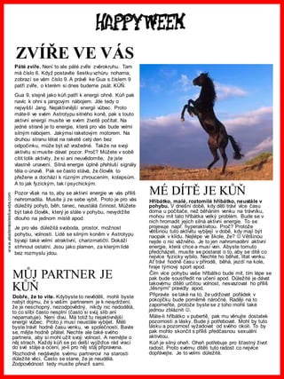 www.akademiestesti.webs.com
MŮJ PARTNER JE
KŮŇ
Dobře, že to víte. Kdybyste to nevěděli, mohli byste
nabýt dojmu, že s vaším partnerem je k nevydržení,
že je neschopný, nezodpovědný, nikdy nic nedodělá,
to co slíbí často nesplní (často si svůj slib ani
nepamatuje). Není divu. Má totiž tu nejaktivnější
energii vůbec. Proto ji musí neustále vybíjet. Měli
byste trávit hodně času venku, ve společnosti. Bavte
se, mějte hodně přátel. Nechte ale také svého
partnera, aby si mohl užít svoji volnost. A nemějte o
něj strach. Každý kůň se po delší vyjížďce rád vrací
do své stáje a ocení, je-li pro něj stáj připravena.
Rozhodně nedávejte svému partnerovi na starosti
důležité věci. Často se stane, že je neudělá.
Zodpovědnost tedy musíte převzít sami.
ZVÍŘE VE VÁS
Páté zvíře. Není to ale páté zvíře zvěrokruhu. Tam
má číslo 6. Když postavíte šestku vzhůru nohama,
zobrazí se vám číslo 9. A právě ke Gua s číslem 9
patří zvíře, o kterém si dnes budeme psát. KŮŇ.
Gua 9, stejně jako kůň patří k energii ohně. Kůň pak
navíc k ohni s jangovým nábojem. Jde tedy o
nejvyšší Jang. Nejaktivnější energii vůbec. Proto
máte-li ve svém Astrotypu silného koně, pak s touto
aktivní energií musíte ve svém životě počítat. Na
jedné straně je to energie, která pro vás bude velmi
silným nábojem. Jakýmsi raketovým motorem. Na
druhou stranu létat na raketě celý den bez
odpočinku, může být až vražedné. Takže na svoji
aktivitu si musíte dávat pozor. Proč? Můžete v sobě
cítit tolik aktivity, že si ani neuvědomíte, že jste
vlastně unavení. Silná energie úplně přehluší signály
těla o únavě. Pak se často stává, že člověk to
přežene a dochází k různým zhroucením, kolapsům.
A to jak fyzickým, tak i psychickým.
Pozor však na to, aby se aktivní energie ve vás příliš
nehromadila. Musíte ji ze sebe vybít. Proto je pro vás
důležitý pohyb, běh, tanec, neustálá činnost. Můžete
být také člověk, který je stále v pohybu, nevydržíte
dlouho na jednom místě apod.
Je pro vás důležitá svoboda, prostor, možnost
pohybu, volnosti. Lidé se silným koněm v Astrotypu
bývají také velmi atraktivní, charizmatičtí. Dokáží
strhnout ostatní. Jsou jako plamen, za kterým lidé
bez rozmyslu jdou.
MÉ DÍTĚ JE KŮŇ
Hříbátko, malé, roztomilé hříbátko, neustále v
pohybu. V dnešní době, kdy děti tráví více času
doma u počítače, než běháním venku na trávníku,
mohou mít tato hříbátka velký problém. Bude se v
nich hromadit jejich silná aktivní energie. To se
projevuje např. hyperaktivitou. Proč? Protože
většinou tuto aktivitu vybíjejí v době, kdy mají být
naopak v klidu. Nejlépe ve škole, že?  Většinou
nejde o nic vážného. Je to jen nahromadění aktivní
energie, která chce a musí ven. Abyste tomuto
předcházeli, musíte se postarat o to, aby se dítě co
nejvíce fyzicky vybilo. Nechte ho běhat, lítat venku.
Ať tráví hodně času v přírodě, běhá, jezdí na kole,
hraje týmový sport apod.
Čím více pohybu vaše hříbátko bude mít, tím lépe se
pak bude soustředit na učení apod. Důležité je dávat
takovému dítěti určitou volnost, nesvazovat ho příliš
„těsnými“ pravidly apod.
Připravte se také na to, že udržovat pořádek v
pokojíčku bude poměrně náročné. Raději na to
zapomeňte, protože byste se z toho mohli také
jednou zbláznit .
Máte-li hříbátko v pubertě, pak mu věnujte dostatek
pozornosti a lásky. Bude ji potřebovat. Mohl by tuto
lásku a pozornost vyžadovat od svého okolí. To by
pak mohlo skončit s příliš předčasnou sexuální
aktivitou.
Kůň je silný oheň. Oheň potřebuje pro šťastný život
radost. Proto svému dítěti tuto radost co nejvíce
dopřávejte. Je to velmi důležité.
 