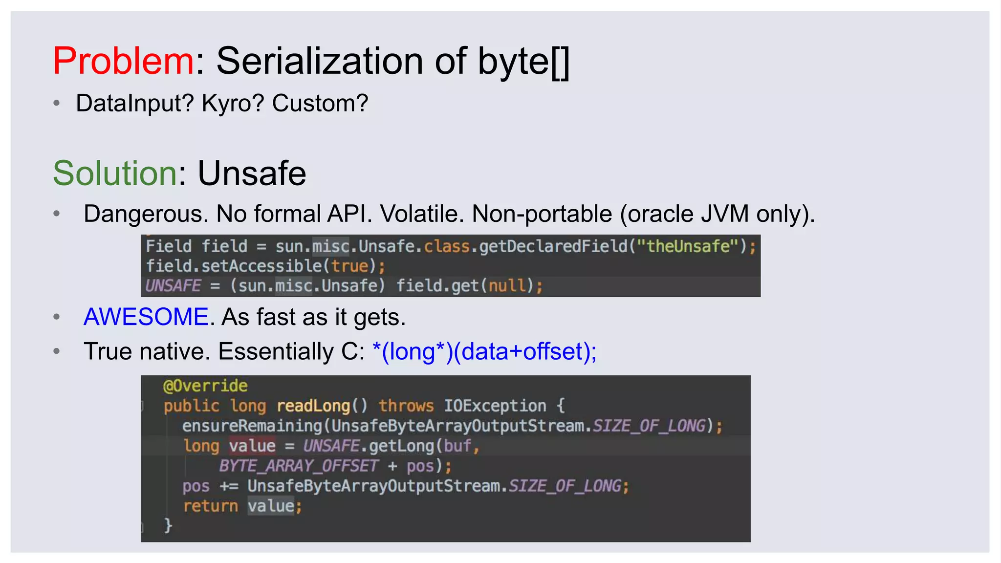 Problem: Serialization of byte[]
• DataInput? Kyro? Custom?
Solution: Unsafe
• Dangerous. No formal API. Volatile. Non-portable (oracle JVM only).
• AWESOME. As fast as it gets.
• True native. Essentially C: *(long*)(data+offset);
 