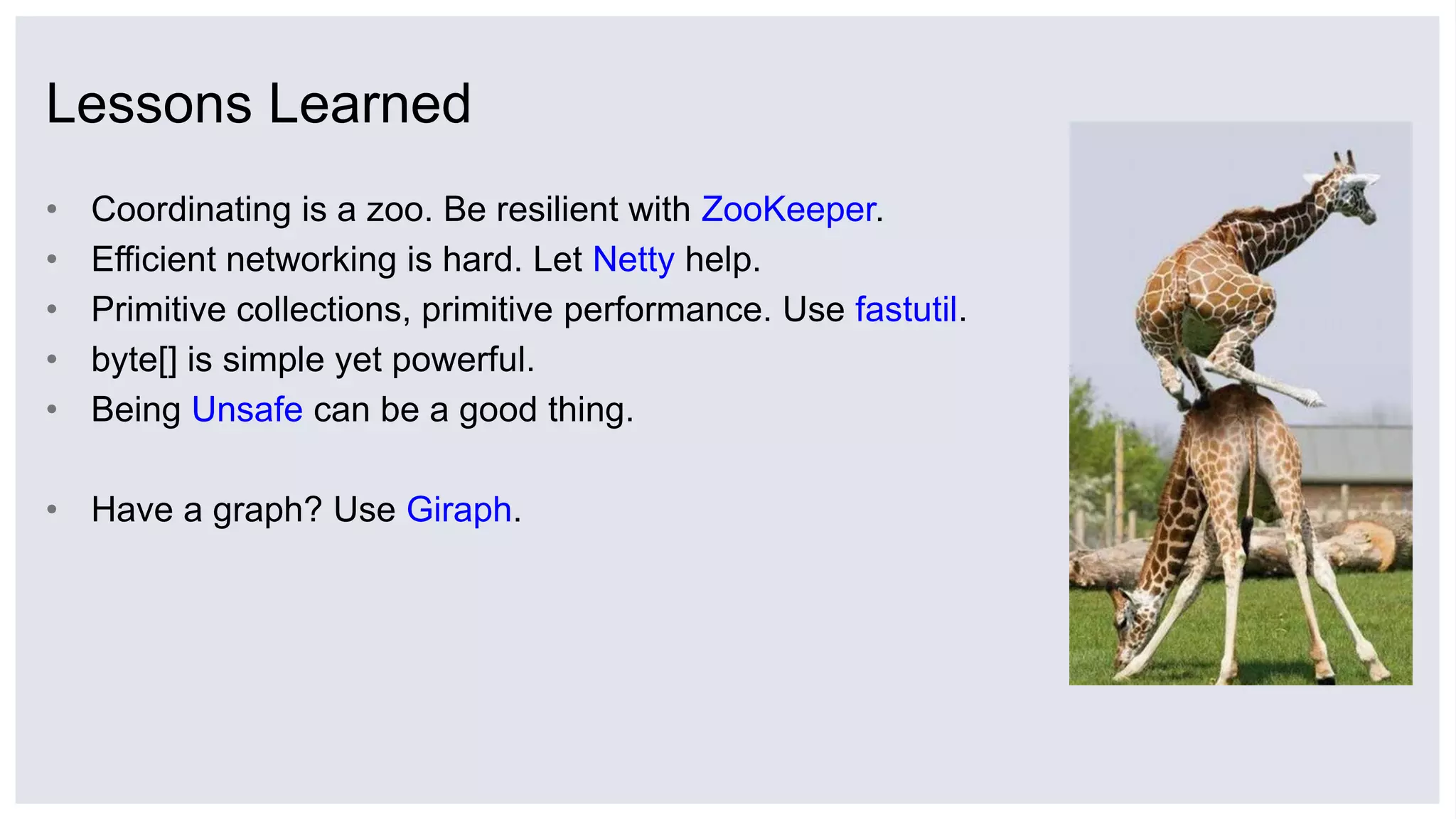 Lessons Learned
• Coordinating is a zoo. Be resilient with ZooKeeper.
• Efficient networking is hard. Let Netty help.
• Primitive collections, primitive performance. Use fastutil.
• byte[] is simple yet powerful.
• Being Unsafe can be a good thing.
• Have a graph? Use Giraph.
 