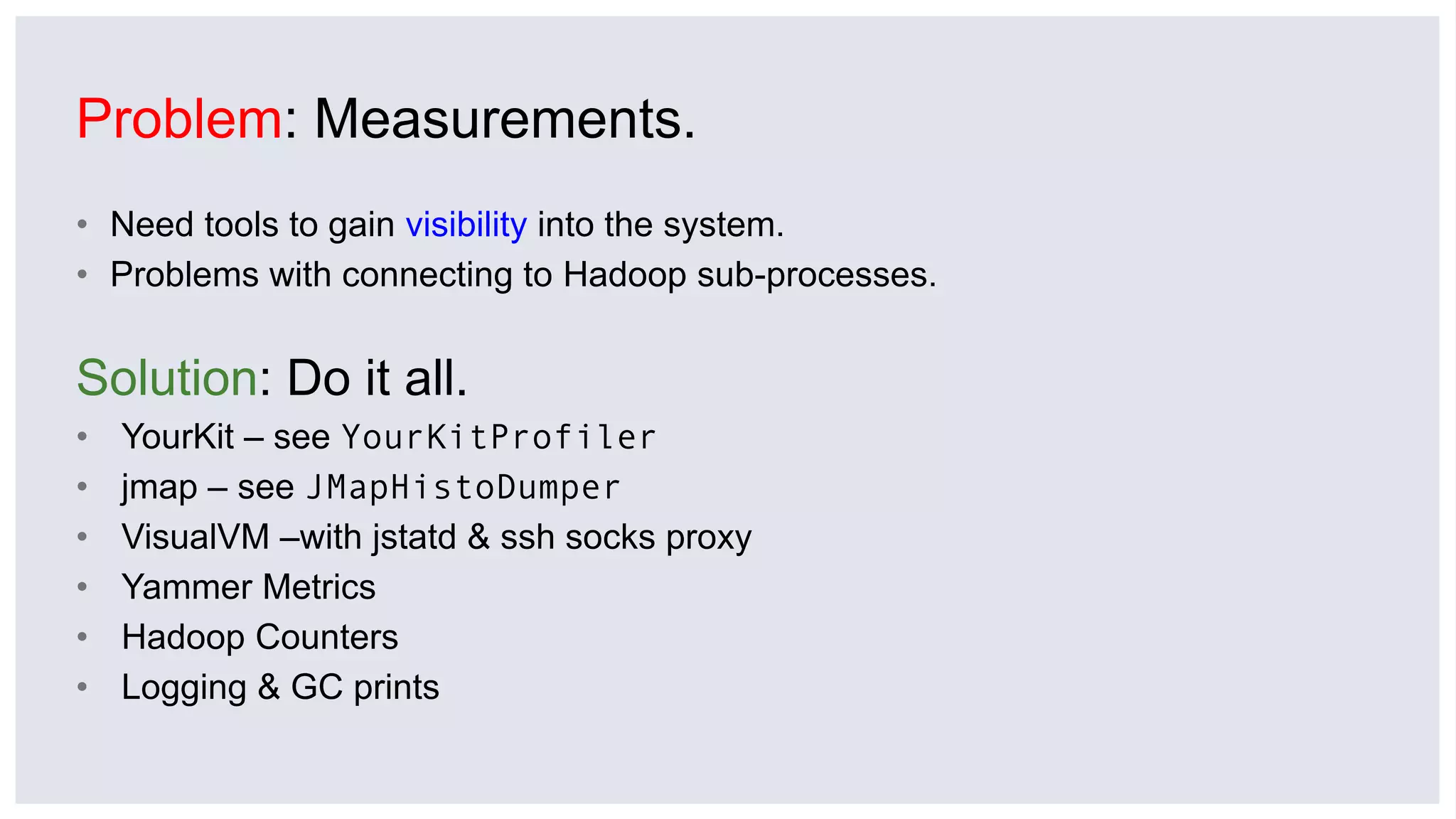 Problem: Measurements.
• Need tools to gain visibility into the system.
• Problems with connecting to Hadoop sub-processes.
Solution: Do it all.
• YourKit – see YourKitProfiler
• jmap – see JMapHistoDumper
• VisualVM –with jstatd & ssh socks proxy
• Yammer Metrics
• Hadoop Counters
• Logging & GC prints
 