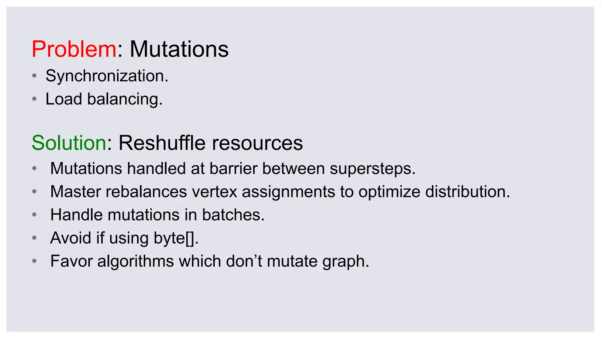 Problem: Mutations
• Synchronization.
• Load balancing.
Solution: Reshuffle resources
• Mutations handled at barrier between supersteps.
• Master rebalances vertex assignments to optimize distribution.
• Handle mutations in batches.
• Avoid if using byte[].
• Favor algorithms which don’t mutate graph.
 