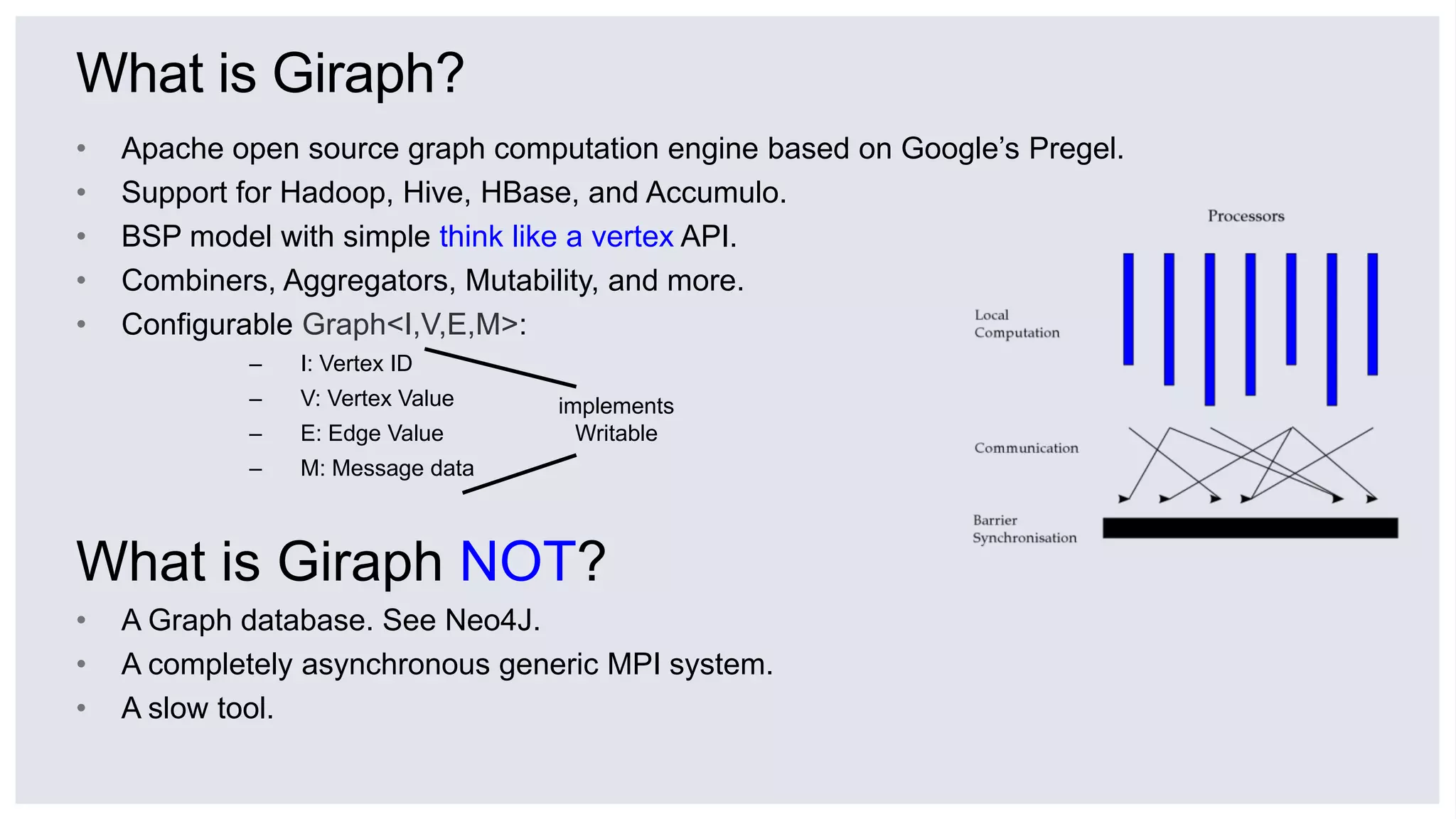 What is Giraph?
• Apache open source graph computation engine based on Google’s Pregel.
• Support for Hadoop, Hive, HBase, and Accumulo.
• BSP model with simple think like a vertex API.
• Combiners, Aggregators, Mutability, and more.
• Configurable Graph<I,V,E,M>:
– I: Vertex ID
– V: Vertex Value
– E: Edge Value
– M: Message data
What is Giraph NOT?
• A Graph database. See Neo4J.
• A completely asynchronous generic MPI system.
• A slow tool.
implements
Writable
 