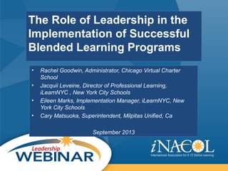 The Role of Leadership in the
Implementation of Successful
Blended Learning Programs
• Rachel Goodwin, Administrator, Chicago Virtual Charter
School
• Jacquii Leveine, Director of Professional Learning,
iLearnNYC , New York City Schools
• Eileen Marks, Implementation Manager, iLearnNYC, New
York City Schools
• Cary Matsuoka, Superintendent, Milpitas Unified, Ca
September 2013
 