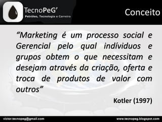 Conceito
“Marketing é um processo social e
Gerencial pelo qual indíviduos e
grupos obtem o que necessitam e
desejam através da criação, oferta e
troca de produtos de valor com
outros”
Kotler (1997)
 