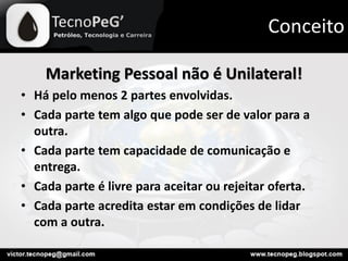 Marketing Pessoal não é Unilateral!
• Há pelo menos 2 partes envolvidas.
• Cada parte tem algo que pode ser de valor para a
outra.
• Cada parte tem capacidade de comunicação e
entrega.
• Cada parte é livre para aceitar ou rejeitar oferta.
• Cada parte acredita estar em condições de lidar
com a outra.
Conceito
 