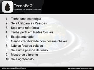 1. Tenha uma estratégia
2. Seja Útil para as Pessoas
3. Seja uma referência
4. Tenha perfil em Redes Sociais
5. Esteja antenado
6. Ganhe credibilidade com pessoa chaves
7. Não se faça de coitado
8. Seja uma pessoa de visão
9. Mostre-se diferente
10. Seja agradecido
 