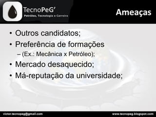 • Outros candidatos;
• Preferência de formações
– (Ex.: Mecânica x Petróleo);
• Mercado desaquecido;
• Má-reputação da universidade;
Ameaças
 
