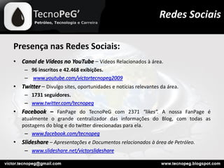 Presença nas Redes Sociais:
• Canal de Vídeos no YouTube – Vídeos Relacionados à área.
– 96 inscritos e 42.468 exibições.
– www.youtube.com/victortecnopeg2009
• Twitter – Divulgo sites, oportunidades e notícias relevantes da área.
– 1731 seguidores.
– www.twitter.com/tecnopeg
• Facebook – FanPage do TecnoPeG com 2371 “likes”. A nossa FanPage é
atualmente o grande centralizador das informações do Blog, com todas as
postagens do blog e do twitter direcionadas para ela.
– www.facebook.com/tecnopeg
• Slideshare – Apresentações e Documentos relacionados à área de Petróleo.
– www.slideshare.net/victorslideshare
Redes Sociais
 