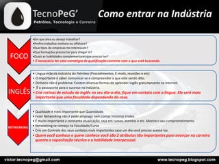 Como entrar na Indústria
FOCO
•Em que área eu desejo trabalhar?
•Prefiro trabalhar onshore ou offshore?
•Que tipos de empresas me interessam?
•Que formações preciso ter para chegar lá?
•Quais as habilidades complementares que preciso ter?
• É necessário ter uma estratégia de qualificação coerente com o que está buscando.
INGLÊS
• Lingua-mãe da indústria do Petróleo (Procedimentos, E-mails, reuniões e etc)
• O importante é saber comunicar-se e compreender o que está sendo dito.
• Dinheiro não é problema: Existem diversas formas de aprender inglês gratuitamente na internet.
• É o passaporte para o sucesso na indústria.
•Crie rotinas de estudo de inglês no seu dia-a-dia, fique em contato com a língua. Ele será mais
importante que uma faculdade dependendo do caso.
NETWORKING
• Qualidade é mais importante que Quantidade.
• Fazer Networking não é pedir emprego nem contar histórias tristes.
• É muito importante a constante atualização, seja em cursos, eventos e etc. Mostra o seu comprometimento.
• Networking se começa na Faculdade/Curso
• Crie um Controle dos seus contatos mais importantes caso um dia você precise acessá-los.
•Quem você conhece e quem conhece você são 2 atributos tão importantes para avançar na carreira
quanto a capacitação técnica e a habilidade interpessoal.
 