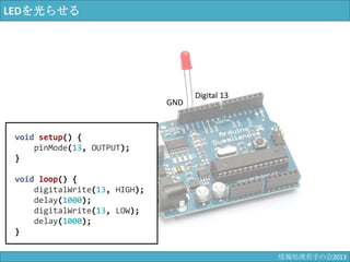 LEDを光らせる
GND
Digital 13
void setup() {
pinMode(13, OUTPUT);
}
void loop() {
digitalWrite(13, HIGH);
delay(1000);
digitalWrite(13, LOW);
delay(1000);
}
情報科学若手の会2013
 