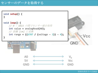 センサーのデータを取得する
A0
5V
GND
V0
Vcc
GND
void setup() {
}
void loop() {
// 0 - 1023 の間でセンサー値を取得
int value = analogRead(A0);
// 距離 [cm] に変換
int range = ((6787 / (voltage - 3)) - 4);
}
情報科学若手の会2013
 