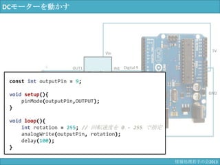 DCモーターを動かす
Digital 9
GND
＋
－
OUT1
OUT2
IN1
IN2
モーター
ドライバ
回路
Vin
GND
GND
5V
const int outputPin = 9;
void setup(){
pinMode(outputPin,OUTPUT);
}
void loop(){
int rotation = 255; // 回転速度を 0 - 255 で指定
analogWrite(outputPin, rotation);
delay(100);
}
情報科学若手の会2013
 