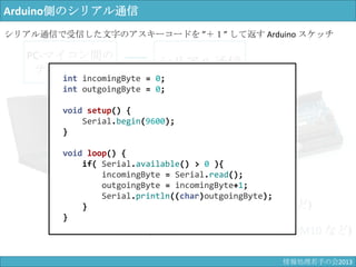PC-マイコン間の
テキスト通信
ボーレート (baud rate)
コムポート (COM port)
シリアル通信
通信端末の識別子 (COM10 など)
通信速度 (9600 bps など)
Arduino側のシリアル通信
int incomingByte = 0;
int outgoingByte = 0;
void setup() {
Serial.begin(9600);
}
void loop() {
if( Serial.available() > 0 ){
incomingByte = Serial.read();
outgoingByte = incomingByte+1;
Serial.println((char)outgoingByte);
}
}
シリアル通信で受信した文字のアスキーコードを ”＋１” して返す Arduino スケッチ
情報科学若手の会2013
 