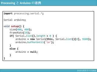 Processing と Arduino の連携
import processing.serial.*;
Serial arduino;
void setup() {
size(400, 400);
frameRate(10);
if( Serial.list().length > 0 ) {
arduino = new Serial(this, Serial.list()[0], 9600);
arduino.bufferUntil('¥n');
}
else {
arduino = null;
}
}
情報科学若手の会2013
 