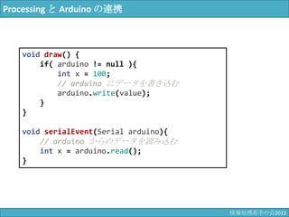 Processing と Arduino の連携
void draw() {
if( arduino != null ){
int x = 100;
// arduino にデータを書き込む
arduino.write(value);
}
}
void serialEvent(Serial arduino){
// arduino からのデータを読み込む
int x = arduino.read();
}
情報科学若手の会2013
 