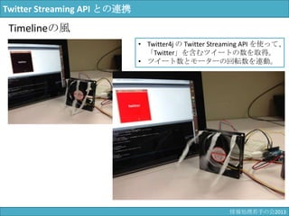 Twitter Streaming API との連携
Timelineの風
• Twitter4j の Twitter Streaming API を使って、
「Twitter」を含むツイートの数を取得。
• ツイート数とモーターの回転数を連動。
情報科学若手の会2013
 