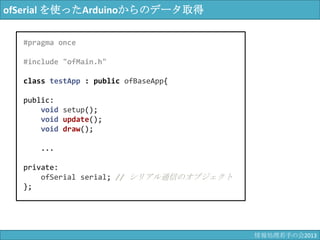 ofSerial を使ったArduinoからのデータ取得
#pragma once
#include "ofMain.h"
class testApp : public ofBaseApp{
public:
void setup();
void update();
void draw();
...
private:
ofSerial serial; // シリアル通信のオブジェクト
};
情報科学若手の会2013
 