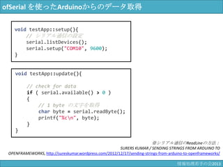ofSerial を使ったArduinoからのデータ取得
void testApp::update(){
// check for data
if ( serial.available() > 0 )
{
// 1 byte の文字を取得
char byte = serial.readByte();
printf("%c¥n", byte);
}
}
void testApp::setup(){
// シリアル通信の設定
serial.listDevices();
serial.setup("COM10", 9600);
}
※シリアル通信のReadLineの方法：
SURERS KUMAR / SENDING STRINGS FROM ARDUINO TO OPENFRAMEWORKS,
http://sureskumar.wordpress.com/2012/12/17/sending-strings-from-arduino-to-openframeworks/
情報科学若手の会2013
 