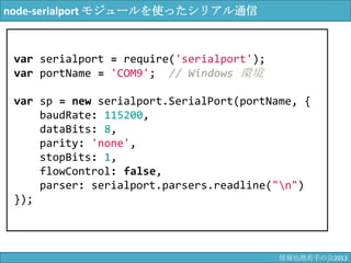 node-serialport モジュールを使ったシリアル通信
var serialport = require('serialport');
var portName = 'COM9'; // Windows 環境
var sp = new serialport.SerialPort(portName, {
baudRate: 115200,
dataBits: 8,
parity: 'none',
stopBits: 1,
flowControl: false,
parser: serialport.parsers.readline("¥n")
});
情報科学若手の会2013
 