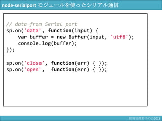 node-serialport モジュールを使ったシリアル通信
// data from Serial port
sp.on('data', function(input) {
var buffer = new Buffer(input, 'utf8');
console.log(buffer);
});
sp.on('close', function(err) { });
sp.on('open', function(err) { });
情報科学若手の会2013
 