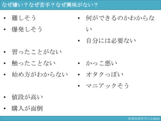なぜ嫌い？なぜ苦手？なぜ興味がない？
• 難しそう
• 爆発しそう
• 習ったことがない
• 触ったことない
• 始め方がわからない
• 値段が高い
• 購入が面倒
• 何ができるのかわからない
• 自分には必要ない
• かっこ悪い
• オタクっぽい
• マニアックそう
情報科学若手の会2013
 