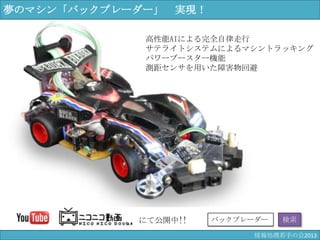 にて公開中!! バックブレーダー 検索
高性能AIによる完全自律走行
サテライトシステムによるマシントラッキング
パワーブースター機能
測距センサを用いた障害物回避
夢のマシン「バックブレーダー」 実現！
情報科学若手の会2013
 